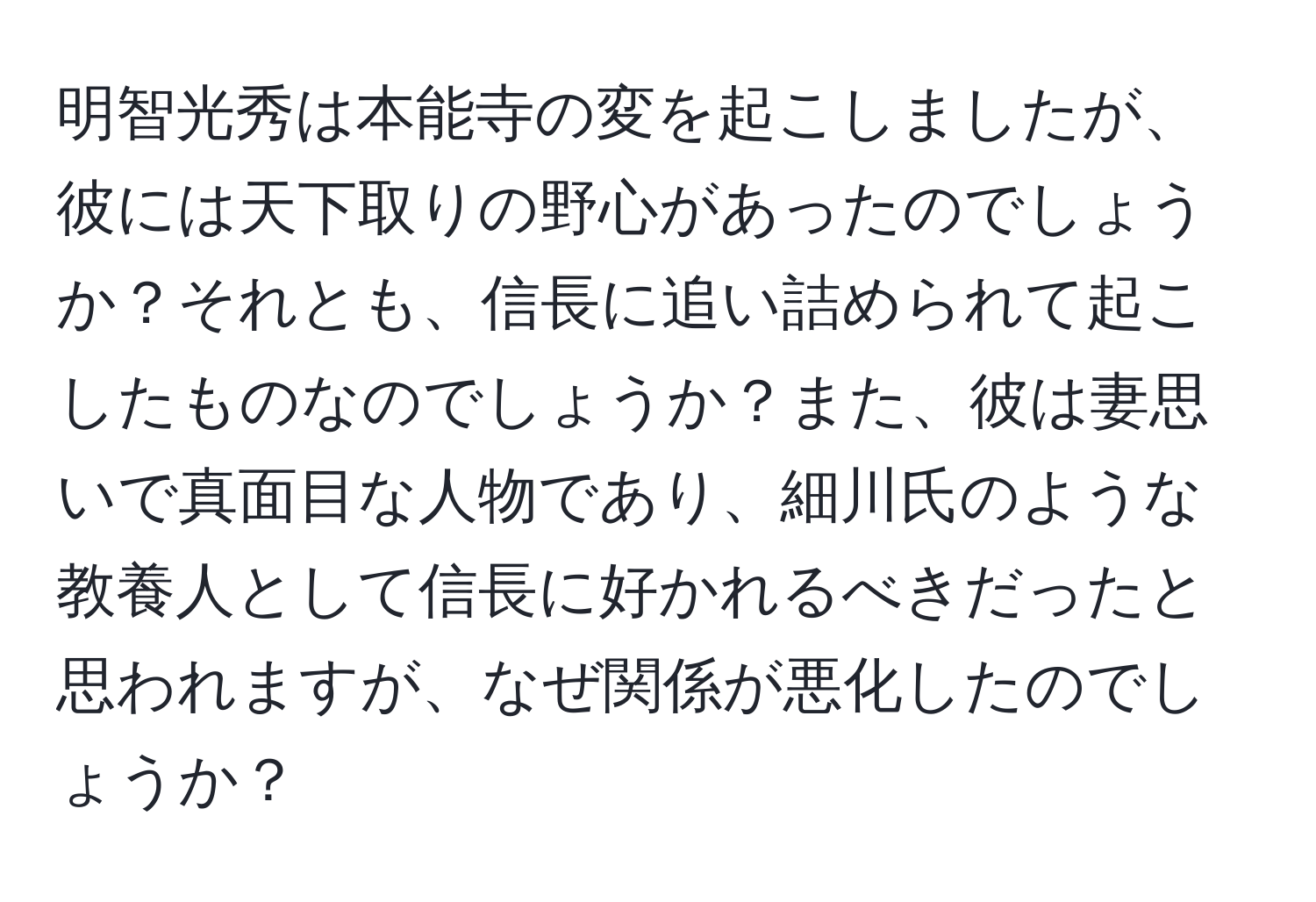 明智光秀は本能寺の変を起こしましたが、彼には天下取りの野心があったのでしょうか？それとも、信長に追い詰められて起こしたものなのでしょうか？また、彼は妻思いで真面目な人物であり、細川氏のような教養人として信長に好かれるべきだったと思われますが、なぜ関係が悪化したのでしょうか？