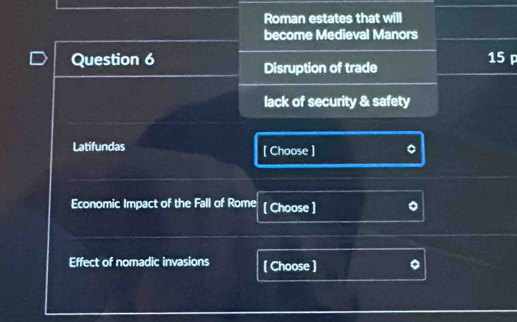 Roman estates that will
become Medieval Manors
Question 6 15 p
Disruption of trade
lack of security & safety
Latifundas [ Choose ]
Economic Impact of the Fall of Rome [ Choose ]
Effect of nomadic invasions [ Choose ]