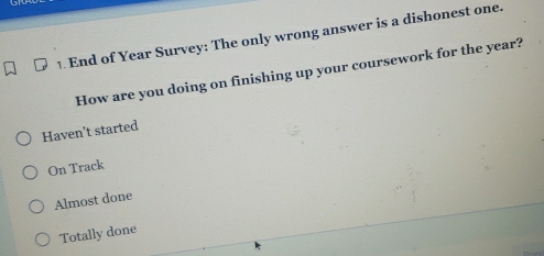 End of Year Survey: The only wrong answer is a dishonest one.
How are you doing on finishing up your coursework for the year?
Haven't started
On Track
Almost done
Totally done