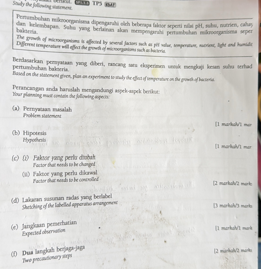 Man Berikut. Gun TP5 (KBAT 
Study the following statement. 
Pertumbuhan mikroorganisma dipengaruhi oleh beberapa faktor seperti nilai pH, suhu, nutrien, cahay 
dan kelembapan. Suhu yang berlainan akan mempengaruhi pertumbuhan mikroorganisma seper 
bakteria. 
The growth of microorganisms is affected by several factors such as pH value, temperature, nutrient, light and humidit 
Different temperature will affect the growth of microorganisms such as bacteria. 
Berdasarkan pernyataan yang diberi, rancang satu eksperimen untuk mengkaji kesan suhu terhad 
pertumbuhan bakteria. 
Based on the statement given, plan an experiment to study the effect of temperature on the growth of bacteria. 
Perancangan anda haruslah mengandungi aspek-aspek berikut: 
Your planning must contain the following aspects: 
(a) Pernyataan masalah 
Problem statement 
[1 markah/1 mar 
(b) Hipotesis 
Hypothesis 
[1 markah/1 mar 
(s) (i) Faktor yang perlu diubah 
Factor that needs to be changed 
(ii) Faktor yang perlu dikawal 
Factor that needs to be controlled [2 markah/2 marks 
(d) Lakaran susunan radas yang berlabel 
Sketching of the labelled apparatus arrangement 
[3 markah/3 marks 
(e) Jangkaan pemerhatian 
Expected observation 
[1 markah/1 mark 
(f) Dua langkah berjaga-jaga 
[2 markah/2 marks 
Two precautionary steps