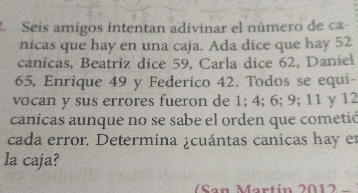 Seis amigos intentan adivinar el número de ca- 
nicas que hay en una caja. Ada dice que hay 52
canicas, Beatriz dice 59, Carla dice 62, Daniel
65, Enrique 49 y Federico 42. Todos se equi- 
vocan y sus errores fueron de 1; 4; 6; 9; 11 y 12
canicas aunque no se sabe el orden que cometió 
cada error. Determina ¿cuántas canicas hay en 
la caja? 
(San Mart