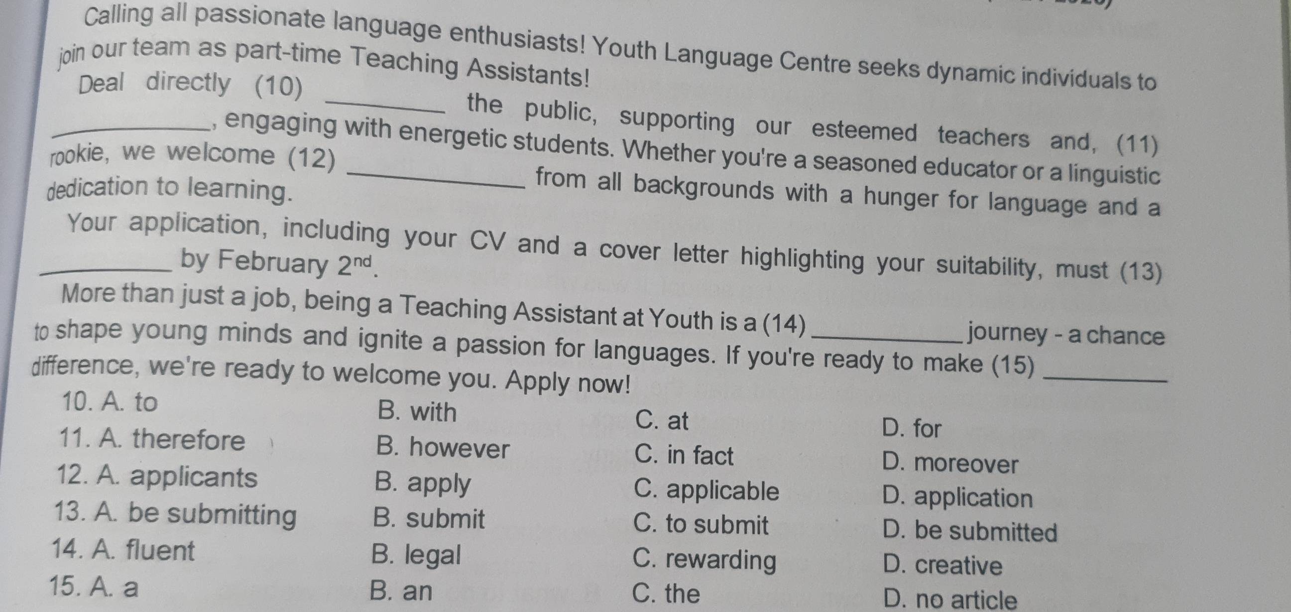 Calling all passionate language enthusiasts! Youth Language Centre seeks dynamic individuals to
join our team as part-time Teaching Assistants!
_Deal directly (10) _the public, supporting our esteemed teachers and, (11)
, engaging with energetic students. Whether you're a seasoned educator or a linguistic
rookie, we welcome (12)
dedication to learning.
from all backgrounds with a hunger for language and a
_Your application, including your CV and a cover letter highlighting your suitability, must (13)
by February 2^(nd). 
More than just a job, being a Teaching Assistant at Youth is a (14)
journey - a chance
to shape young minds and ignite a passion for languages. If you're ready to make (15)_
difference, we're ready to welcome you. Apply now!
10. A. to B. with C. at
D. for
11. A. therefore B. however C. in fact D. moreover
12. A. applicants B. apply C. applicable D. application
13. A. be submitting B. submit C. to submit D. be submitted
14. A. fluent B. legal C. rewarding D. creative
15. A. a B. an C. the D. no article