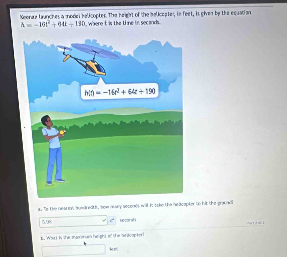 Keenan launches a model helicopter. The height of the helicopter, in feet, is given by the equation
h=-16t^2+64t+190 , where t is the time in seconds.
a. To the nearest hundredth, how many seconds will it take the helicopter to hit the ground?
sigma^4
5.98 seconds
Part 2 of 2
b. What is the maximum height of the helicopter?
feet