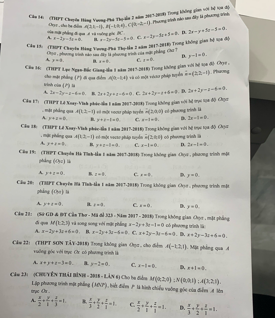 (THPT Chuyên Hùng Vương-Phú Thọ-lần 2 năm 2017-2018) Trong không gian với hhat e ta độ
Oxyz , cho ba điểm A(2;1;-1),B(-1;0;4),C(0;-2;-1). Phương trình nào sau đây là phương trình
của mặt phẳng đi qua A và vuông góc BC .
A. x-2y-5z=0. B. x-2y-5z-5=0. C. x-2y-5z+5=0. D. 2x-y+5z-5=0.
Câu 15: (THPT Chuyên Hùng Vương-Phú Thọ-lần 2 năm 2017-2018) Trong không gian hệ tọa độ
Ox] vz , phương trình nào sau đây là phương trình của mặt phẳng Oxz ?
D. y-1=0.
A. y=0. C. z=0.
B. x=0.
Câu 16: (THPT Lục Ngạn-Bắc Giang-lần 1 năm 2017-2018) Trong không gian với hệ tọa độ Oxyz ,
cho mặt phẳng (P) đi qua điểm A(0;-1;4) và có một véctơ pháp tuyến vector n=(2;2;-1). Phương
trình của (P) là
A. 2x-2y-z-6=0 B. 2x+2y+z-6=0. C. 2x+2y-z+6=0. D. 2x+2y-z-6=0.
Câu 17: (THPT Lê Xoay-Vĩnh phúc-lần 1 năm 2017-2018) Trong không gian với hệ trục tọa độ Oxyz
, mặt phẳng qua A(1;2;-1) có một vectơ pháp tuyến vector n(2;0;0) có phương trình là
A. y+z=0. B. y+z-1=0. C. x-1=0. D. 2x-1=0.
Câu 18: (THPT Lê Xoay-Vĩnh phúc-lần 1 năm 2017-2018) Trong không gian với hệ trục tọa độ Oxyz
, mặt phẳng qua A(1;2;-1) có một vectơ pháp tuyến vector n(2;0;0) có phương trình là
A. y+z=0. B. y+z-1=0. C. x-1=0. D. 2x-1=0.
Câu 19: (THPT Chuyên Hà Tĩnh-lần 1 năm 2017-2018) Trong không gian Oxyz , phương trình mặt
phẳng (Oyz) là
A. y+z=0. B. z=0. C. x=0. D. y=0.
Câu 20: (THPT Chuyên Hà Tĩnh-lần 1 năm 2017-2018) Trong không gian Oxyz , phương trình mặt
phẳng (Oyz) là
A. y+z=0. B. z=0. C. x=0. D. y=0.
Câu 21: (Sở GD & ĐT Cần Thơ - Mã đề 323 - Năm 2017 - 2018) Trong không gian Oxyz , mặt phẳng
đi qua M(1;2;3) và song song với mặt phẳng x-2y+3z-1=0 có phương trình là:
A. x-2y+3z+6=0. B. x-2y+3z-6=0. C. x+2y-3z-6=0. D. x+2y-3z+6=0.
Câu 22: (THPT SON TÂY-2018) Trong không gian Oxyz , cho điểm A(-1;2;1). Mặt phẳng qua A
vuông góc với trục Ox có phương trình là
A. x+y+z-3=0. B. y-2=0. C. x-1=0. D. x+1=0.
Câu 23: (CHUYÊN THÁI BÌNH - 2018 - LÀN 6) Cho ba điểm M(0;2;0);N(0;0;1);A(3;2;1).
Lập phương trình mặt phẳng (MNP), biết điểm P là hình chiếu vuông góc của điểm A lên
tryc Ox .
A.  x/2 + y/1 + z/3 =1. B.  x/3 + y/2 + z/1 =1. C.  x/2 + y/1 + z/1 =1. D.  x/3 + y/2 + z/1 =1.