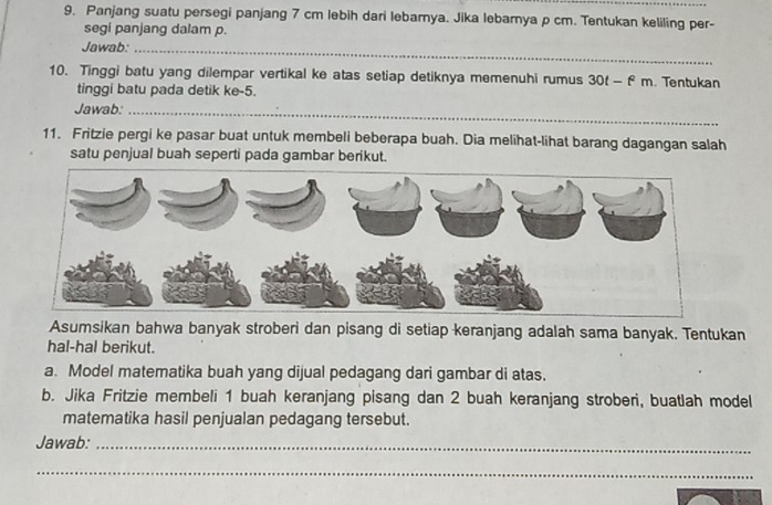 Panjang suatu persegi panjang 7 cm lebih dari lebarnya. Jika lebamya p cm. Tentukan keliling per- 
segi panjang dalam p. 
Jawab:_ 
10. Tinggi batu yang dilempar vertikal ke atas setiap detiknya memenuhi rumus 30t — f m. Tentukan 
tinggi batu pada detik ke -5. 
Jawab:_ 
11. Fritzie pergi ke pasar buat untuk membeli beberapa buah. Dia melihat-lihat barang dagangan salah 
satu penjual buah seperti pada gambar berikut. 
Asumsikan bahwa banyak stroberi dan pisang di setiap keranjang adalah sama banyak. Tentukan 
hal-hal berikut. 
a. Model matematika buah yang dijual pedagang dari gambar di atas. 
b. Jika Fritzie membeli 1 buah keranjang pisang dan 2 buah keranjang stroberi, buatlah model 
matematika hasil penjualan pedagang tersebut. 
Jawab:_ 
_