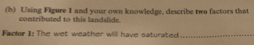 Using Figure 1 and your own knowledge, describe two factors that 
contributed to this landslide. 
Factor 1: The wet weather will have saturated_