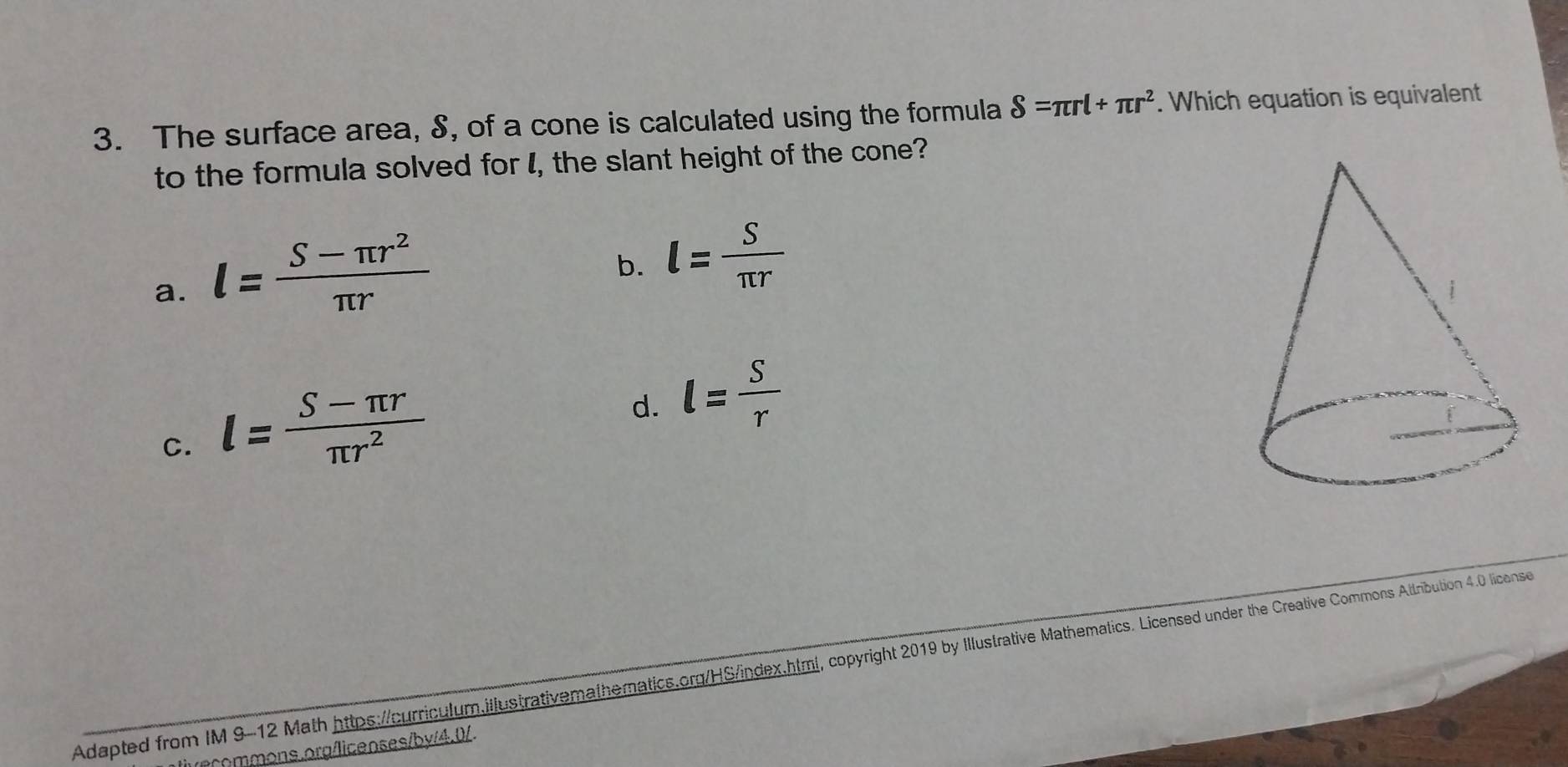 The surface area, S, of a cone is calculated using the formula S=π rl+π r^2. Which equation is equivalent
to the formula solved for I, the slant height of the cone?
a. l= (S-π r^2)/π r 
b. l= S/π r 
C. l= (S-π r)/π r^2 
d. l= S/r 
Adapted from IM 9-12 Math https://curriculum.illustrativemathematics.org/HS/index.html, copyright 2019 by Illustrative Mathematics. Licensed under the Creative Commons Attribution 4.0 licons
ons.org/licenses/by/4.0/