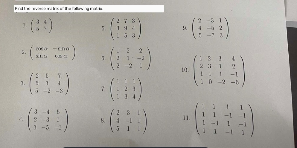 Find the reverse matrix of the following matrix. 
1. beginpmatrix 3&4 5&7endpmatrix 5. beginpmatrix 273 394 153endpmatrix beginpmatrix 2&-3&1 4&-5&2 5&-7&3endpmatrix
9. 
2. beginpmatrix cos alpha &-sin alpha  sin alpha &cos alpha endpmatrix 6. beginpmatrix 1&2&2 2&1&-2 2&-2&1endpmatrix 10. beginpmatrix 1&2&3&4 2&3&1&2 1&1&1&-1 1&0&-2&-6endpmatrix
3. beginpmatrix 2&5&7 6&3&4 5&-2&-3endpmatrix 7. beginpmatrix 1&1&1 1&2&3 1&3&4endpmatrix
4. beginpmatrix 3&-4&5 2&-3&1 3&-5&-1endpmatrix 8. beginpmatrix 2&3&1 4&-1&1 5&1&1endpmatrix 11. beginpmatrix 1&1&1&1 1&1&-1&-1 1&-1&1&-1 1&1&-1&1endpmatrix