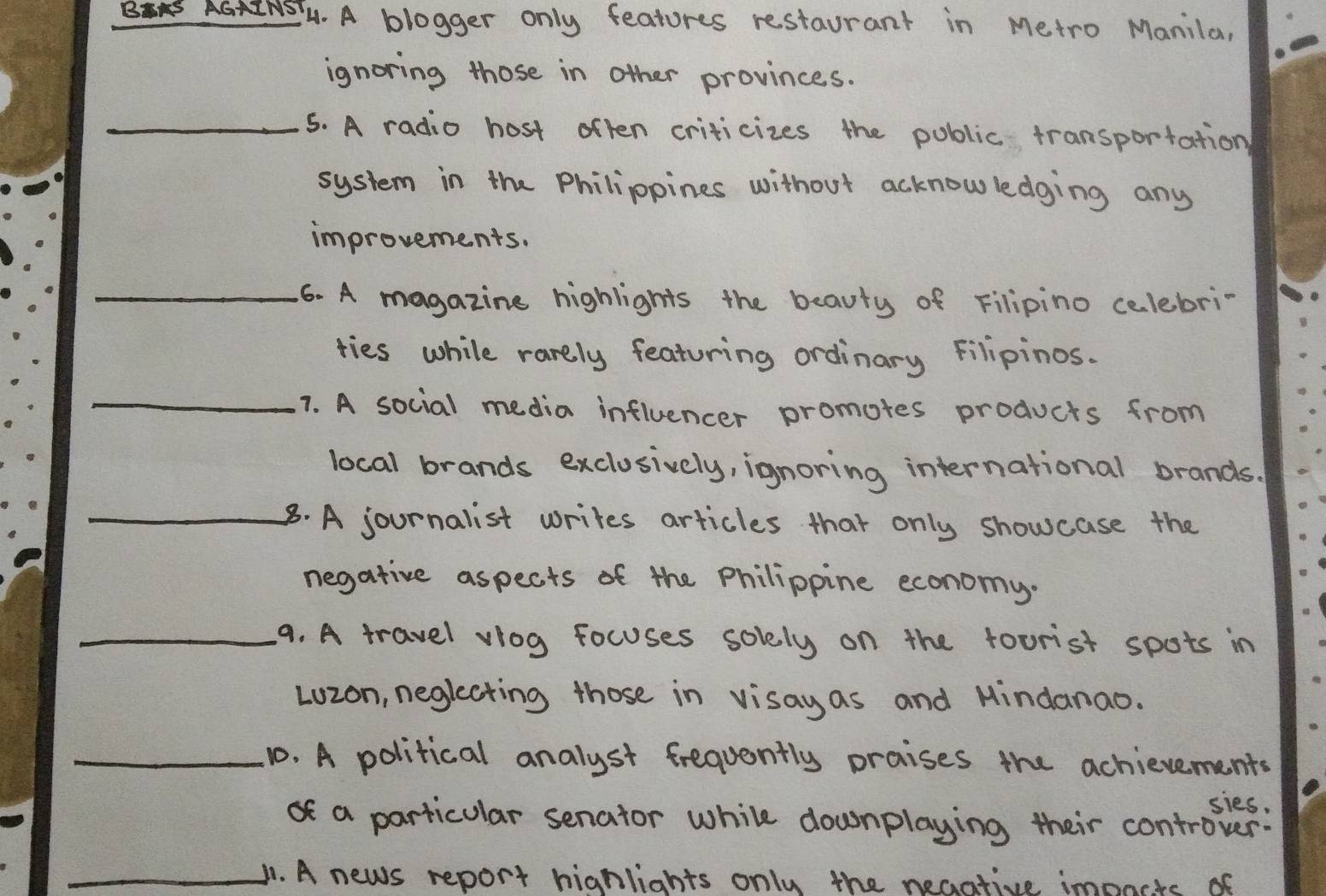 GNS. A blogger only features restaurant in Metro Manila, 
ignoring those in other provinces. 
_5. A radio host often criticizes the poblic transportation 
system in the Philippines without acknowledging any 
improvements. 
_6. A magazine highlights the beauty of Filipino celebri- 
ties while rarely featuring ordinary Filipinos. 
_1. A social media influencer promotes products from 
local brands exclosively, ignoring international brands. 
_8. A journalist writes articles that only showcase the 
negative aspects of the philippine economy. 
_9. A travel viog focuses solely on the toorist spots in 
Lozon, neglecting those in visayas and Mindanao. 
_10. A political analyst frequently praises the achievements 
sies. 
of a particular senator while downplaying their controver: 
_B1. A news report hignlights only the neaative impncts of