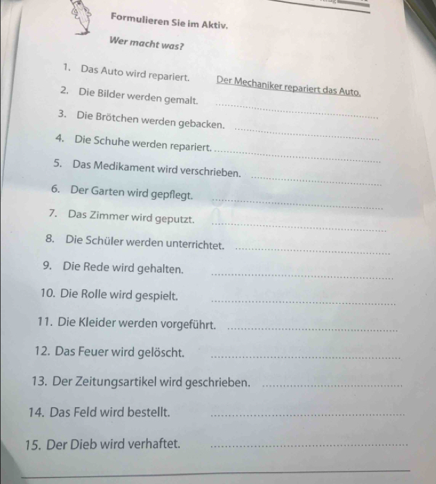 Formulieren Sie im Aktiv. 
Wer macht was? 
1. Das Auto wird repariert. Der Mechaniker repariert das Auto. 
_ 
2. Die Bilder werden gemalt. 
_ 
3. Die Brötchen werden gebacken. 
_ 
4. Die Schuhe werden repariert. 
_ 
5. Das Medikament wird verschrieben. 
_ 
6. Der Garten wird gepflegt. 
_ 
7. Das Zimmer wird geputzt. 
_ 
8. Die Schüler werden unterrichtet. 
_ 
9. Die Rede wird gehalten. 
10. Die Rolle wird gespielt. 
_ 
11. Die Kleider werden vorgeführt._ 
12. Das Feuer wird gelöscht._ 
13. Der Zeitungsartikel wird geschrieben._ 
14. Das Feld wird bestellt._ 
15. Der Dieb wird verhaftet._ 
_