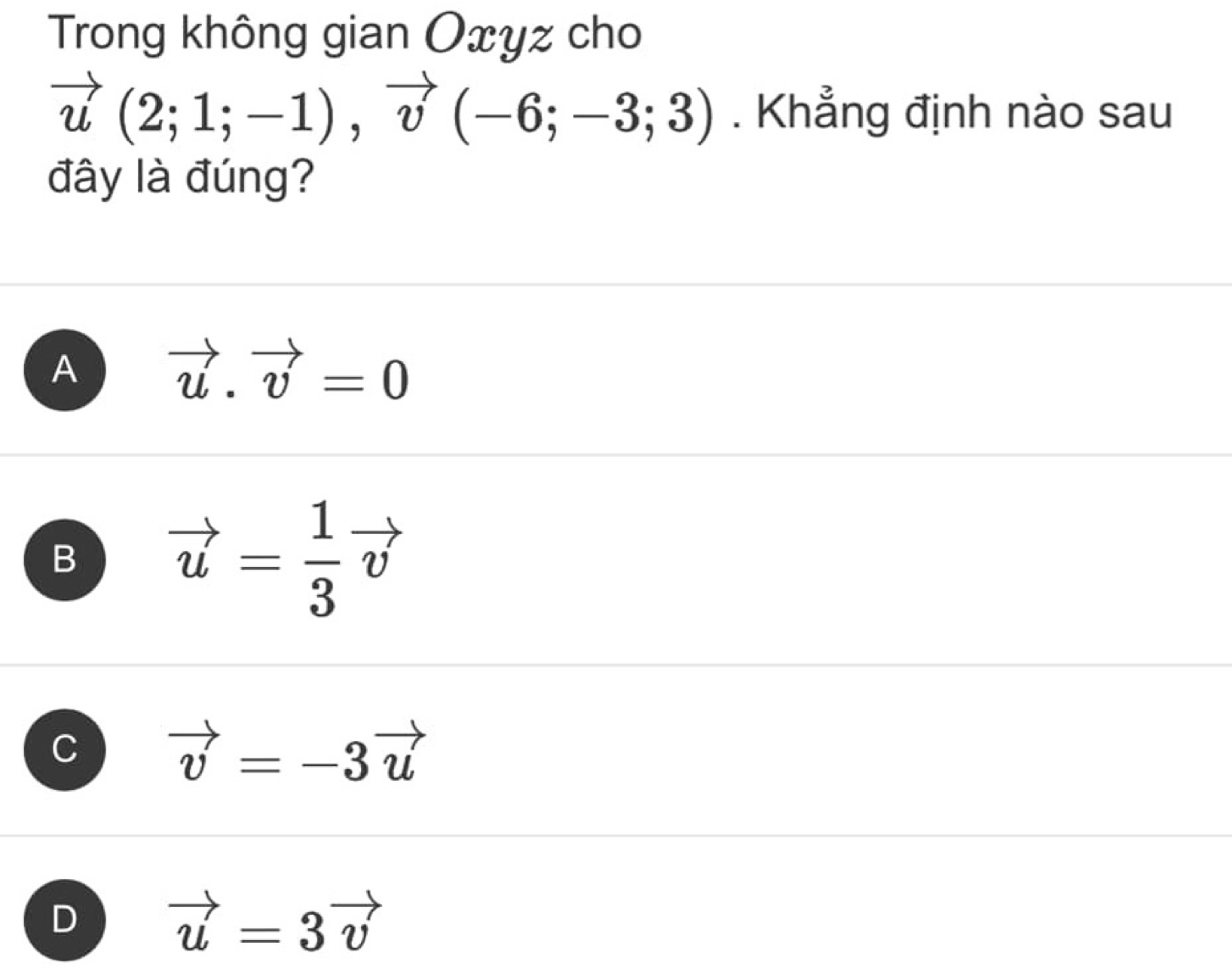 Trong không gian Oxyz cho
vector u(2;1;-1), vector v(-6;-3;3). Khẳng định nào sau
đây là đúng?
A vector u.vector v=0
B vector u= 1/3 vector v
C vector v=-3vector u
D
vector u=3vector v