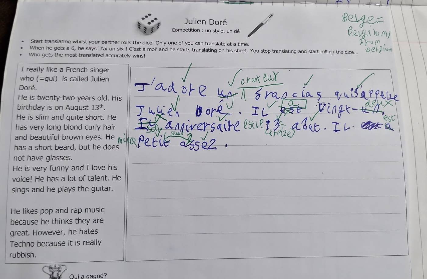 Julien Doré 
Compétition : un stylo, un dé 
Start translating whilst your partner rolls the dice. Only one of you can translate at a time. 
When he gets a 6, he says ‘J’ai un six ! C'est à moi' and he starts translating on his sheet. You stop translating and start rolling the dice.. 
Who gets the most translated accurately wins! 
I really like a French singer 
who (=qui) is called Julien 
Doré. 
He is twenty-two years old. His 
birthday is on August 13^(th). 
He is slim and quite short. He 
has very long blond curly hair 
and beautiful brown eyes. He 
has a short beard, but he does 
_ 
not have glasses. 
_ 
He is very funny and I love his 
voice! He has a lot of talent. He_ 
_ 
_ 
sings and he plays the guitar. 
_ 
_ 
_ 
He likes pop and rap music 
_ 
because he thinks they are 
_ 
_ 
great. However, he hates 
_ 
Techno because it is really 
rubbish. 
Qui a gagné?