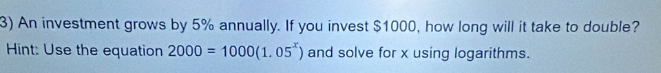 An investment grows by 5% annually. If you invest $1000, how long will it take to double? 
Hint: Use the equation 2000=1000(1.05^x) and solve for x using logarithms.