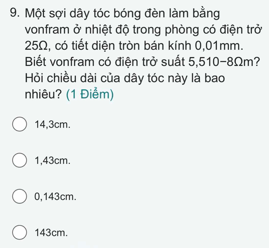 Một sợi dây tóc bóng đèn làm bằng
vonfram ở nhiệt độ trong phòng có điện trở
25Ω, có tiết diện tròn bán kính 0,01mm.
Biết vonfram có điện trở suất 5,510-8Ωm?
Hỏi chiều dài của dây tóc này là bao
nhiêu? (1 Điểm)
14,3cm.
1,43cm.
0,143cm.
143cm.