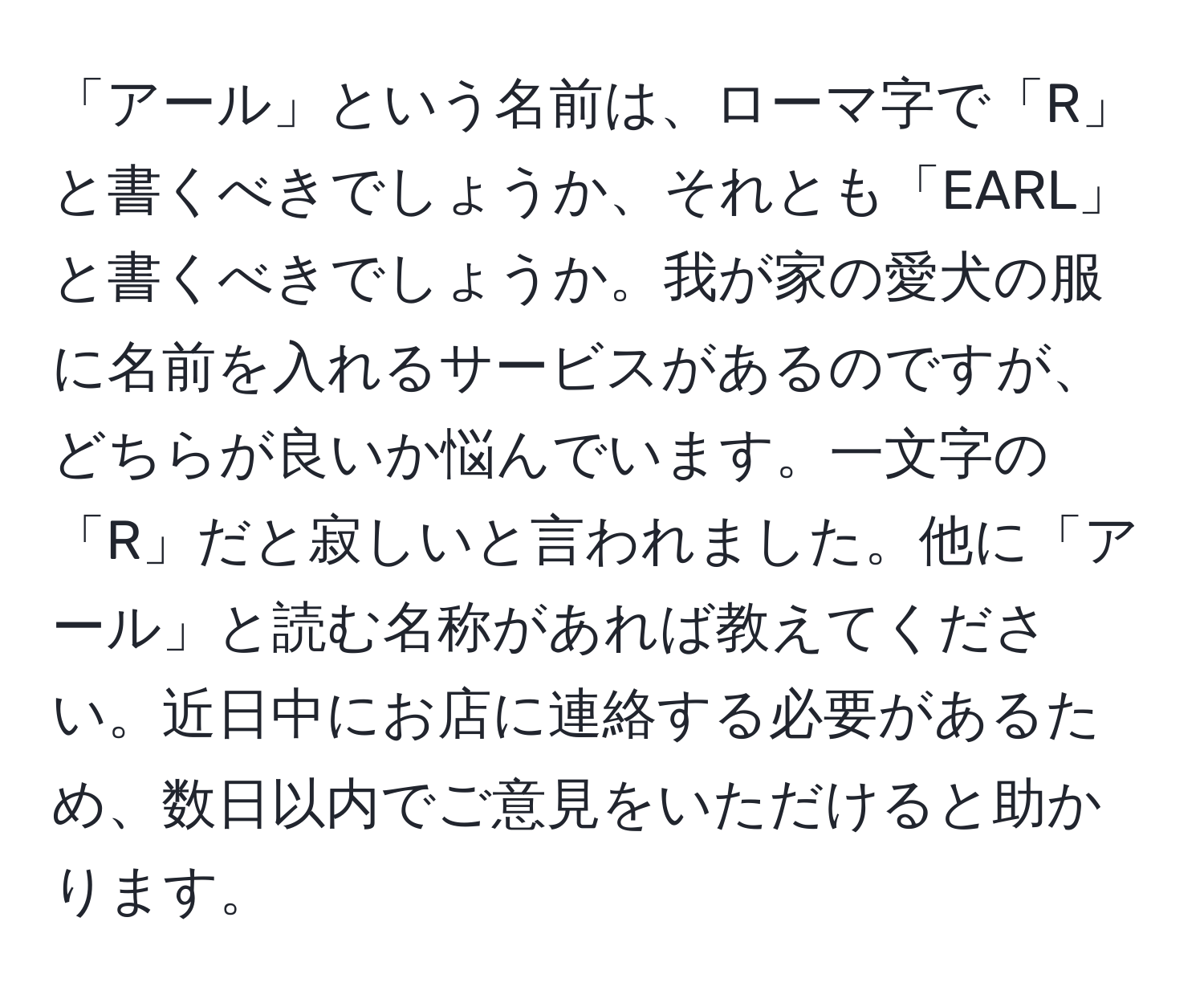 「アール」という名前は、ローマ字で「R」と書くべきでしょうか、それとも「EARL」と書くべきでしょうか。我が家の愛犬の服に名前を入れるサービスがあるのですが、どちらが良いか悩んでいます。一文字の「R」だと寂しいと言われました。他に「アール」と読む名称があれば教えてください。近日中にお店に連絡する必要があるため、数日以内でご意見をいただけると助かります。