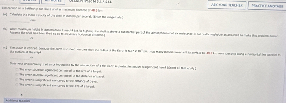 OSCOLPHYS2016 3.4.P.033. ASK YOUR TEACHER PRACTICE ANOTHER
The cannon on a battleship can fire a shell a maximum distance of 48.5 km.
(a) Calculate the Initial velocity of the shell in meters per second. (Enter the magnitude.)
_ m/s
(b) What maximum height in meters does it reach? (At its highest, the shell is above a substantial part of the atmosphere—but air resistance is not really negligible as assumed to make this problem easier.
Assume the shell has been fired so as to maximize horizontal distance.)
_ m
(c) The ocean is not flat, because the earth is curved. Assume that the radius of the Earth is 6.37* 10^3km a. How many meters lower will its surface be 48.5 km from the ship along a horlzontal line parallel to
the surface at the ship?
_
m
Does your answer imply that error introduced by the assumption of a flat Earth in projectile motion is significant here? (Select all that apply.)
The error could be significant compared to the size of a target.
The error could be significant compared to the distance of travel.
The error is insignificant compared to the distance of travel.
The error is insignificant compared to the size of a target.
Additional Materials