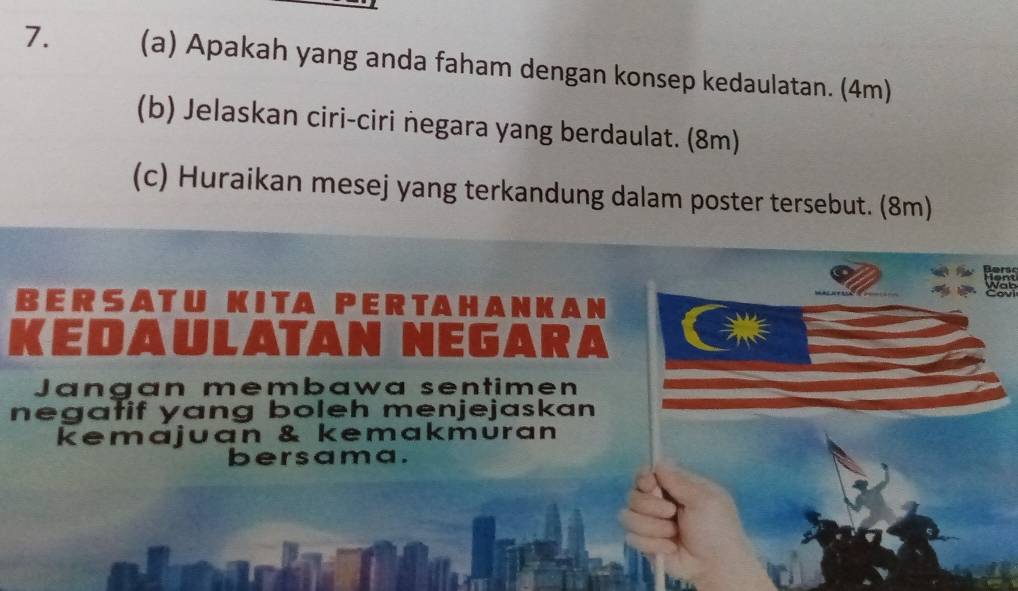 Apakah yang anda faham dengan konsep kedaulatan. (4m) 
(b) Jelaskan ciri-ciri negara yang berdaulat. (8m) 
(c) Huraikan mesej yang terkandung dalam poster tersebut. (8m) 
BERSATU KITA PERTAHANKAN 
KED AÜLATAN NEGARA 
Jangan membawa sentimen 
negatif yang boleh menjejaskan 
kemajuan & kemakmuran 
bersama.