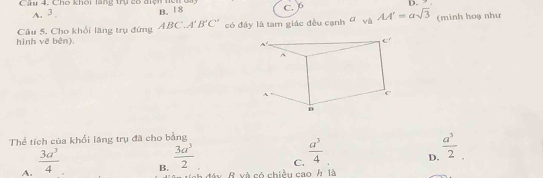 Cho khoi lang trụ có diện ticn u
A. 3 B. 18 C. 6 D.  .
Câu 5. Cho khối lăng trụ đứng ABC.A'B'C' có đáy là tam giác đều cạnh ơ và AA'=asqrt(3) (minh hoạ như
hình vẽ bên). 
Thể tích của khối lăng trụ đã cho bằng
A.  3a^3/4 
B.  3a^3/2 
C.  a^3/4 
D.  a^3/2 
B và có chiều cao / là