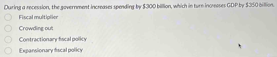 During a recession, the government increases spending by $300 billion, which in turn increases GDP by $350 billion.
Fiscal multiplier
Crowding out
Contractionary fiscal policy
Expansionary fiscal policy