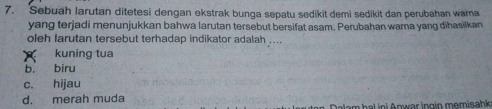 Sebuah larutan ditetesi dengan ekstrak bunga sepatu sedikit demi sedikit dan perubahan wama
yang terjadi menunjukkan bahwa larutan tersebut bersifat asam. Perubahan warna yang dihasilkan
oleh larutan tersebut terhadap indikator adalah ....
kuning tua
b. biru
c. hijau
d. merah muda
Jalam hal ini Anwar ingin memisahk