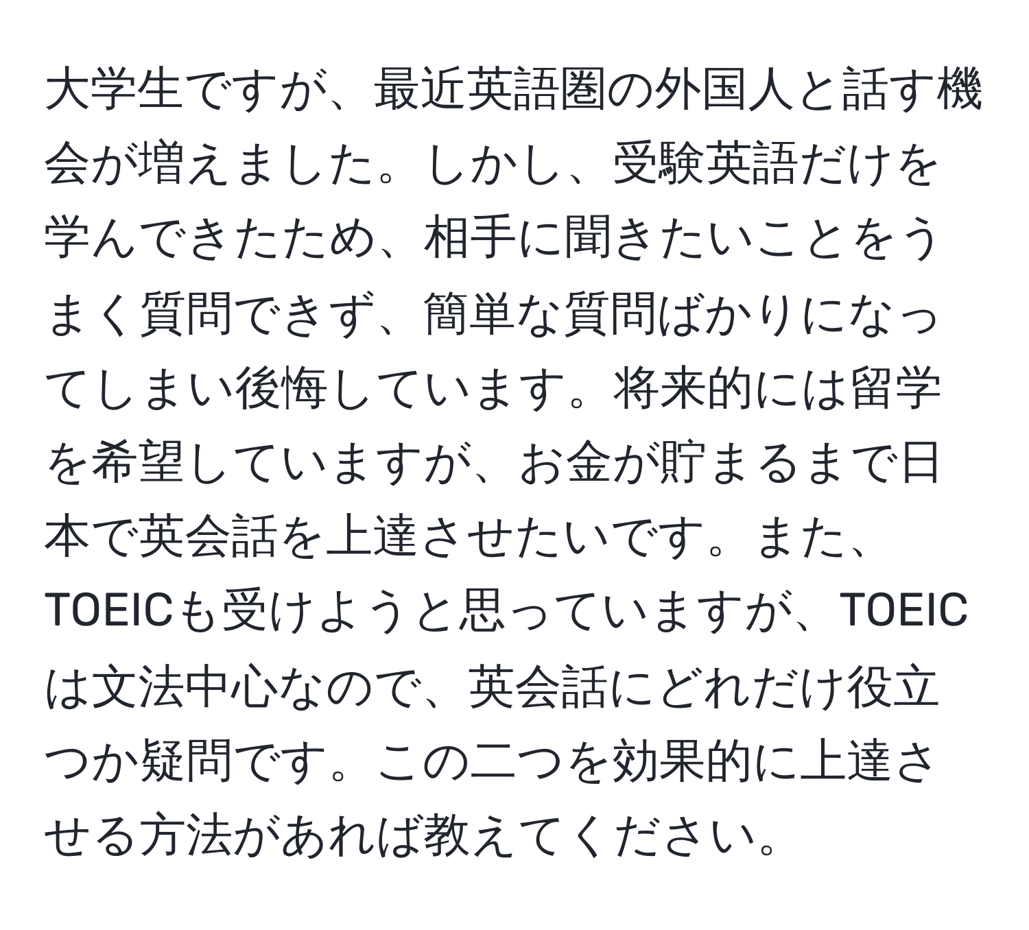 大学生ですが、最近英語圏の外国人と話す機会が増えました。しかし、受験英語だけを学んできたため、相手に聞きたいことをうまく質問できず、簡単な質問ばかりになってしまい後悔しています。将来的には留学を希望していますが、お金が貯まるまで日本で英会話を上達させたいです。また、TOEICも受けようと思っていますが、TOEICは文法中心なので、英会話にどれだけ役立つか疑問です。この二つを効果的に上達させる方法があれば教えてください。