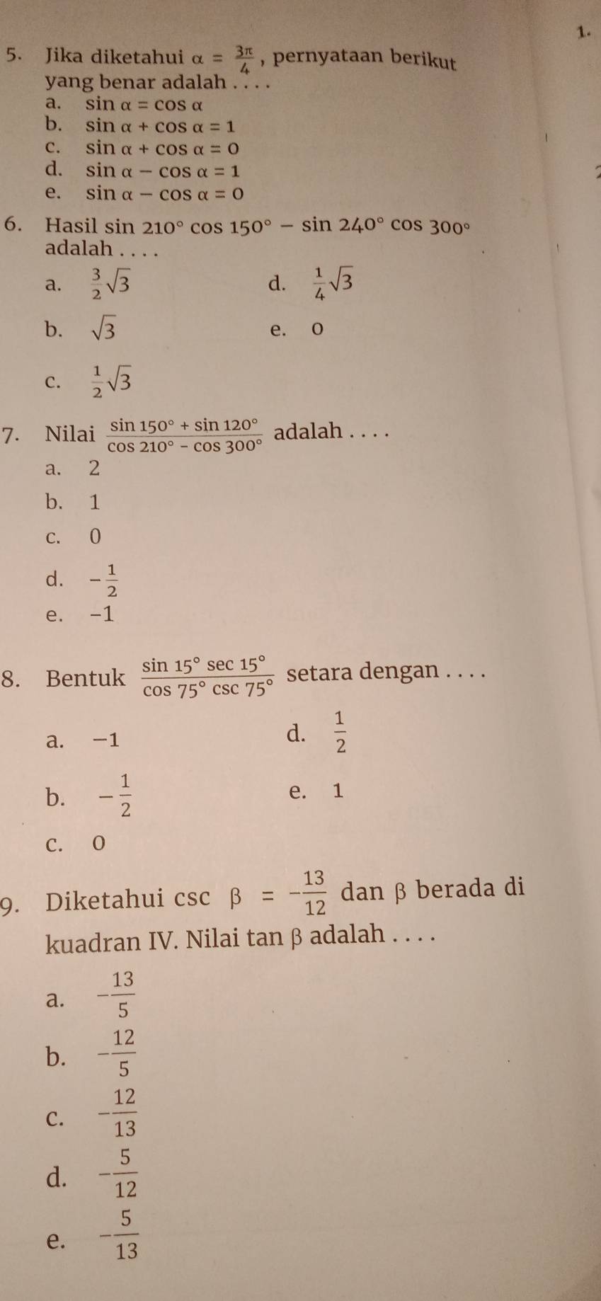 Jika diketahui alpha = 3π /4  , pernyataan berikut
yang benar adalah . . . .
a. sin alpha =cos alpha
b. sin alpha +cos alpha =1
C. sin alpha +cos alpha =0
d. sin alpha -cos alpha =1
e. sin alpha -cos alpha =0
6. Hasil sin 210°cos 150°-sin 240°cos 300°
adalah_
a.  3/2 sqrt(3)  1/4 sqrt(3)
d.
b. sqrt(3) e. o
C.  1/2 sqrt(3)
7. Nilai  (sin 150°+sin 120°)/cos 210°-cos 300°  adalah . . . .
a. 2
b. 1
c. 0
d. - 1/2 
e. -1
8. Bentuk  sin 15°sec 15°/cos 75°csc 75°  setara dengan . . . .
a. -1
d.  1/2 
b. - 1/2  e. 1
C. O
9. Diketahui csc beta =- 13/12  dan β berada di
kuadran IV. Nilai tanβ adalah . . . .
a. - 13/5 
b. - 12/5 
C. - 12/13 
d. - 5/12 
e. - 5/13 