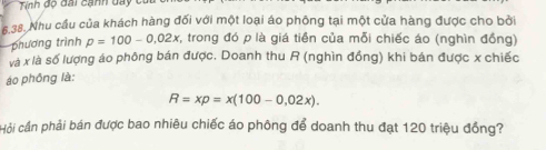 Tính d ộ dai c a nh d t 
5.38. Nhu cầu của khách hàng đối với một loại áo phống tại một cửa hàng được cho bởi 
phương trình p=100-0.02x , trong đó p là giá tiền của mỗi chiếc áo (nghìn đồng) 
và x là số lượng áo phông bán được. Doanh thu R (nghìn đồng) khi bán được x chiếc 
áo phōng là:
R=xp=x(100-0,02x). 
Hỏi cần phải bán được bao nhiêu chiếc áo phông để doanh thu đạt 120 triệu đồng?