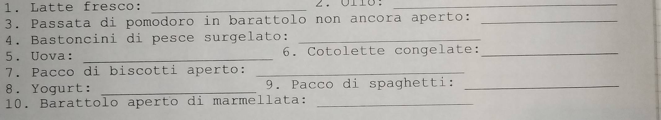 Latte fresco:_ 
_ 
3. Passata di pomodoro in barattolo non ancora aperto:_ 
4. Bastoncini di pesce surgelato:_ 
5. Uova: _6. Cotolette congelate:_ 
7. Pacco di biscotti aperto:_ 
8. Yogurt: _9. Pacco di spaghetti:_ 
10. Barattolo aperto di marmellata:_