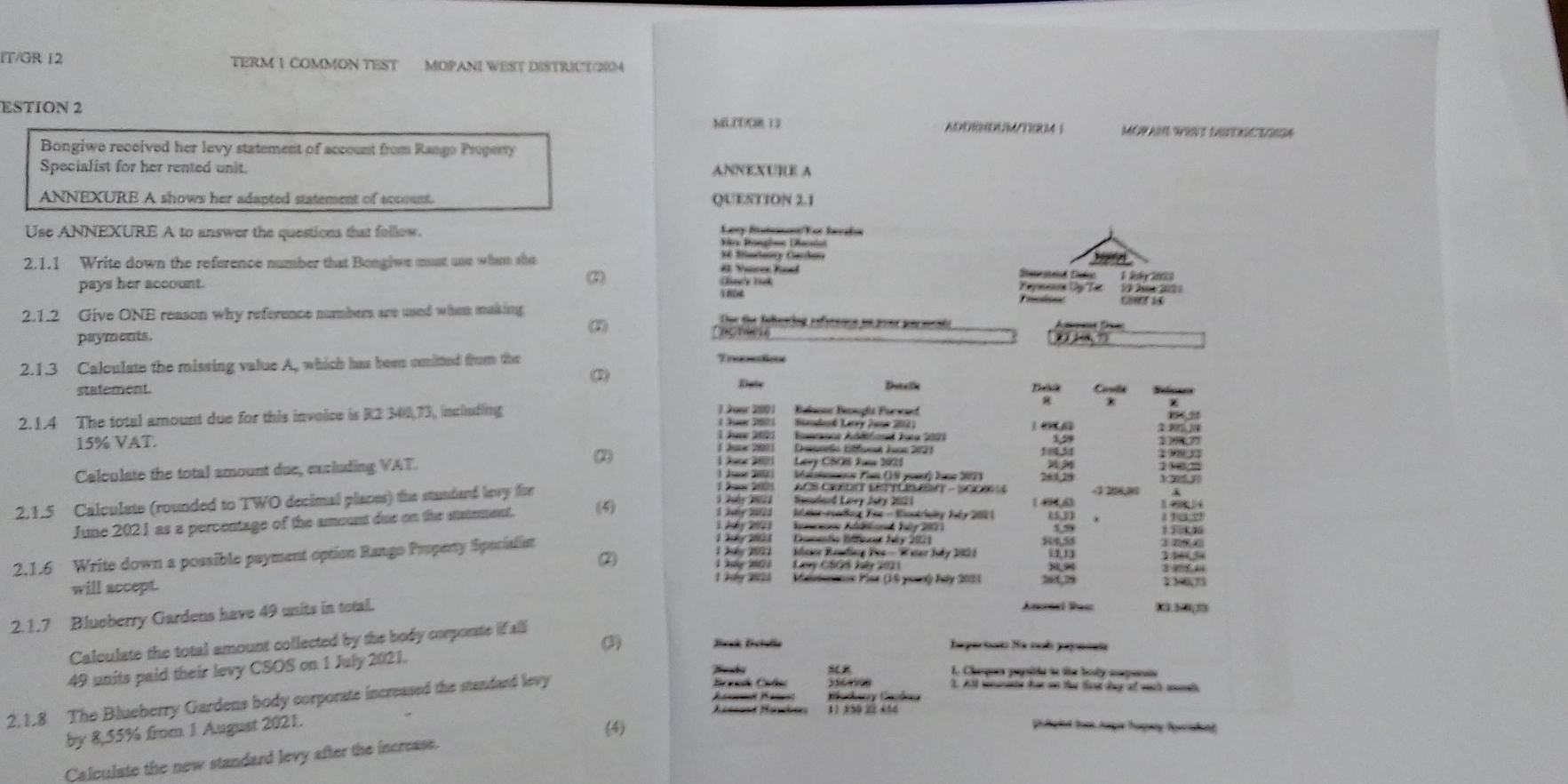 IT/GR 12 TERM 1 COMMON TEST MOPANI WEST DISTRUCT/20
ESTION 2
MLT/R 13 ADDRNDUMTERA ！ MOPAN WEST DETRIC TOIGA
ANNEXURE A
QUESTION 3.1
Ley Rnénan/Tor berhs
Use ANNEXURE A to answer the questions that follow. Vière Prongösse (ac alat
2.1.1 Write down the reference number that Bongiwe must use when she A Vier Kaad 16 Mimlancy Carhaa
pays her account. (7)
 
Pepmance Dy Tác e  
2.1.2 Give ONE reason why reference numbers are used when making  Due the feewing reference en pour pa meni o
payments. 2   
2.1.3 Calculate the missing value A, which has been omitted from the
2
statement. Date Dreia e Dalt Coe Refeencss
Belsone Riupit Forwd B 
2.1.4 The total amount due for this invoice is R2 340,73, inclading 1 Juer 200 1. Jœse 200 Sadood Letry Jone 2001) 1 0 6 $ 305.JN
Innc Ablécl Ia 2003
3,59
15% VAT. Demerio Effunt Jns 2023 19977
1 Jur 200
Calculate the total amount due, excluding VAT. (2) Lay CSOS Jum 221
2 Maéatnne Pian (1S poae) Jone 2071 1305
KCS CaOn SC Tünan - 100  S
Sacudard Laney Juby 2021 -1 200,30
2.1.5 Calculate (rounded to TWO decimal places) the standard levy fie (5)     1 1  I der-soading Fac - Riostriclty Tly 201( 15,1) 14 14
June 2021 as a percentage of the amount due on the staement.
Iesan Addtiond Jly 2021
1    2 1 Desmie Bifent bly 2001 145 1,59 1 50 4 3 194
2
1 Jáy 2021 Mlser Reading Fes- Water Juby 2021
2.1.6 Write down a possible payment option Rango Propenty Specialist 280,34
1 Sy 2021 Luy CSOS Jly 2021
Tg 20 Maieionancs Plar (10 peart) July 2021
will accept. 116,75
2.1.7 Blueberry Gardens have 49 units in total.
Amatal Res
Calculate the total amount collected by the body corporste if all
(3) Besk Beislla Ia partusio fe cal peperaa
49 units paid their levy CSOS on 1 July 2021.
2.1.8 The Blueberry Gardens body corporate increased the standand levy
1. Cheques pepaide in the boy anpannia
Breade Cala 3. Al wnarinte for on the tet dy of wuch mands
Gachery Cands
Acteand Hawbes 11 350 22 456
by 8,55% from 1 August 2021.
(4)
plg ht trom nage Tgry Speriah ed
Calculate the new standard levy after the increase.