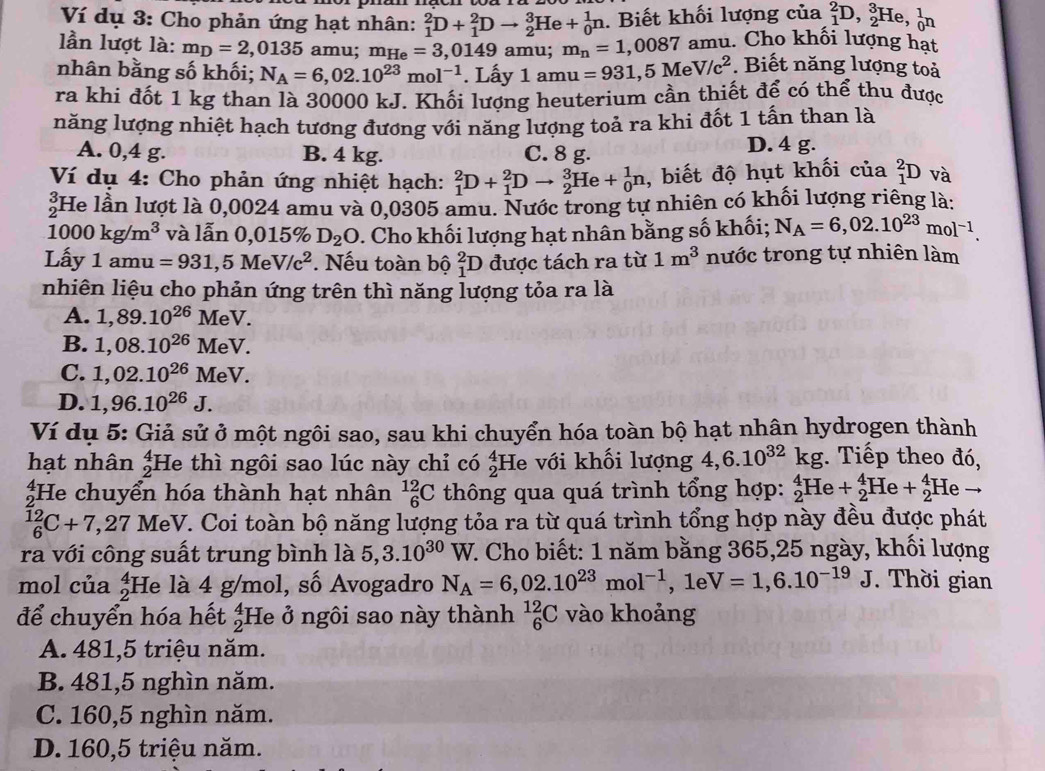 Ví dụ 3: Cho phản ứng hạt nhân: _1^(2D+_1^2Dto _2^3He+_0^1n. Biết khối lượng của _1^2D,_2^3H e、 _0^1n
lần lượt là: m_D)=2,0135 amu; m_He=3,0149 amu; m_n=1,0087 amu. Cho khối lượng hạt
nhân bằng số khối; N_A=6,02.10^(23)mol^(-1). Lấy 1amu=931,5MeV/c^2. Biết năng lượng toả
ra khi đốt 1 kg than là 30000 kJ. Khối lượng heuterium cần thiết để có thể thu được
năng lượng nhiệt hạch tương đương với năng lượng toả ra khi đốt 1 tấn than là
A. 0,4 g. B. 4 kg. C. 8 g.
D. 4 g.
Ví dụ 4: Cho phản ứng nhiệt hạch: _1^(2D+_1^2Dto _2^3He+_0^1n , biết độ hụt khối của _1^2D và
£He lần lượt là 0,0024 amu và 0,0305 amu. Nước trong tự nhiên có khối lượng riêng là:
1000kg/m^3) và lẫn 0,0 15% D_2O. Cho khối lượng hạt nhân bằng số khối; N_A=6,02.10^(23)mol^(-1).
Lấy 1amu=931,5MeV/c^2. Nếu toàn bộ _1^(2D được tách ra từ 1m^3) nước trong tự nhiên làm
nhiên liệu cho phản ứng trên thì năng lượng tỏa ra là
A. 1,89.10^(26) MeV.
B. 1,08.10^(26)M eV.
C. 1,02.10^(26)Me V.
D. 1,96.10^(26)J.
Ví dụ 5: Giả sử ở một ngôi sao, sau khi chuyển hóa toàn bộ hạt nhân hydrogen thành
hạt nhân beginarrayr 4 2endarray He thì ngôi sao lúc này chỉ có _2^(4F He với khối lượng 4,6.10^32)kg. Tiếp theo đó,
;He chuyển hóa thành hạt nhân _6^((12)C thông qua quá trình tổng hợp: _2^4He+_2^4He+_2^4Heto
_6^(12)C+7 ,27 MeV. Coi toàn bộ năng lượng tỏa ra từ quá trình tổng hợp này đều được phát
ra với công suất trung bình là 5,3.10^30)W 7. Cho biết: 1 năm bằng 365,25 ngày, khối lượng
mol của _2^(4F He là 4 g/mol, số Avogadro N_A)=6,02.10^(23)mol^(-1),1eV=1,6.10^(-19)J J. Thời gian
để chuyển hóa hết beginarrayr 4 2endarray He ở ngôi sao này thành _6^(12)C vào khoảng
A. 481,5 triệu năm.
B. 481,5 nghìn năm.
C. 160,5 nghìn năm.
D. 160,5 triệu năm.