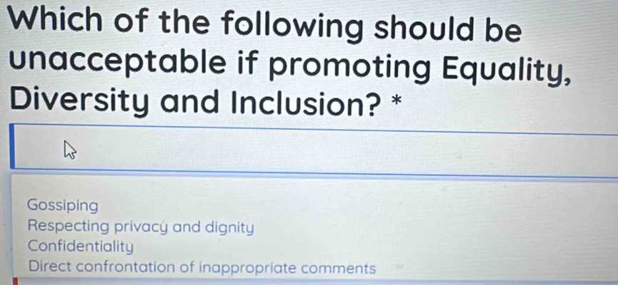 Which of the following should be
unacceptable if promoting Equality,
Diversity and Inclusion? *
Gossiping
Respecting privacy and dignity
Confidentiality
Direct confrontation of inappropriate comments