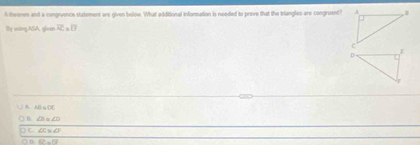 A theorem and a congruence statement are given below. What additional information is needed to prove that the triangles are congruent?
By using ASA, glean overline AC=overline EF
A. AB≌DE
B ∠ B≌ ∠ D
C. ∠ C≌ ∠ F
○ D. overline BC=overline DF