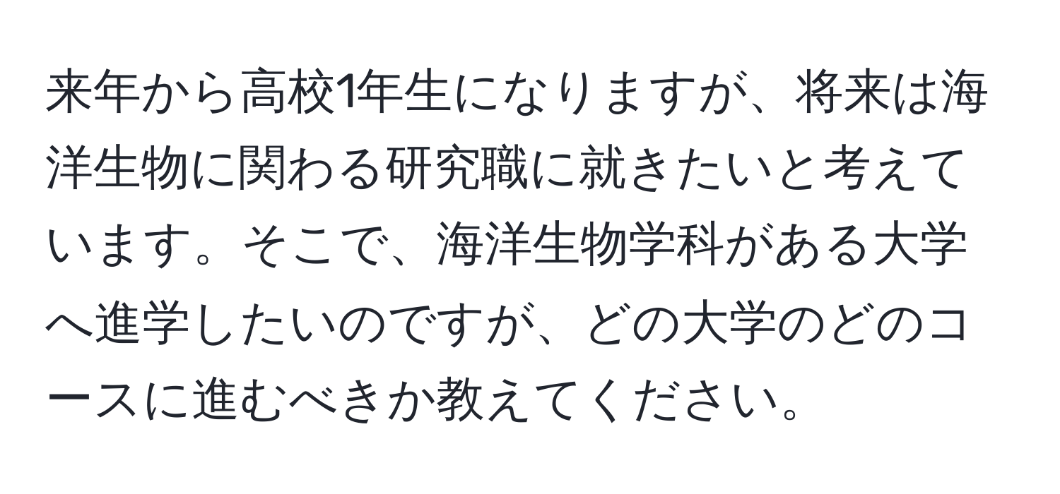 来年から高校1年生になりますが、将来は海洋生物に関わる研究職に就きたいと考えています。そこで、海洋生物学科がある大学へ進学したいのですが、どの大学のどのコースに進むべきか教えてください。