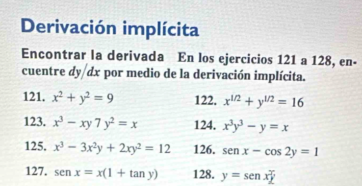 Derivación implícita 
Encontrar la derivada En los ejercicios 121 a 128, en- 
cuentre dy dx por medio de la derivación implícita. 
121. x^2+y^2=9 122. x^(1/2)+y^(1/2)=16
123. x^3-xy7y^2=x 124. x^3y^3-y=x
125. x^3-3x^2y+2xy^2=12 126. sen x-cos 2y=1
127. sen x=x(1+tan y) 128. y=senx