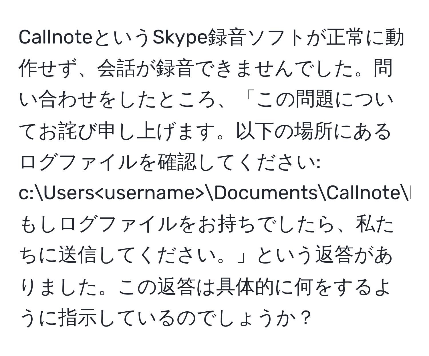 CallnoteというSkype録音ソフトが正常に動作せず、会話が録音できませんでした。問い合わせをしたところ、「この問題についてお詫び申し上げます。以下の場所にあるログファイルを確認してください: c:Users DocumentsCallnotelogs。もしログファイルをお持ちでしたら、私たちに送信してください。」という返答がありました。この返答は具体的に何をするように指示しているのでしょうか？