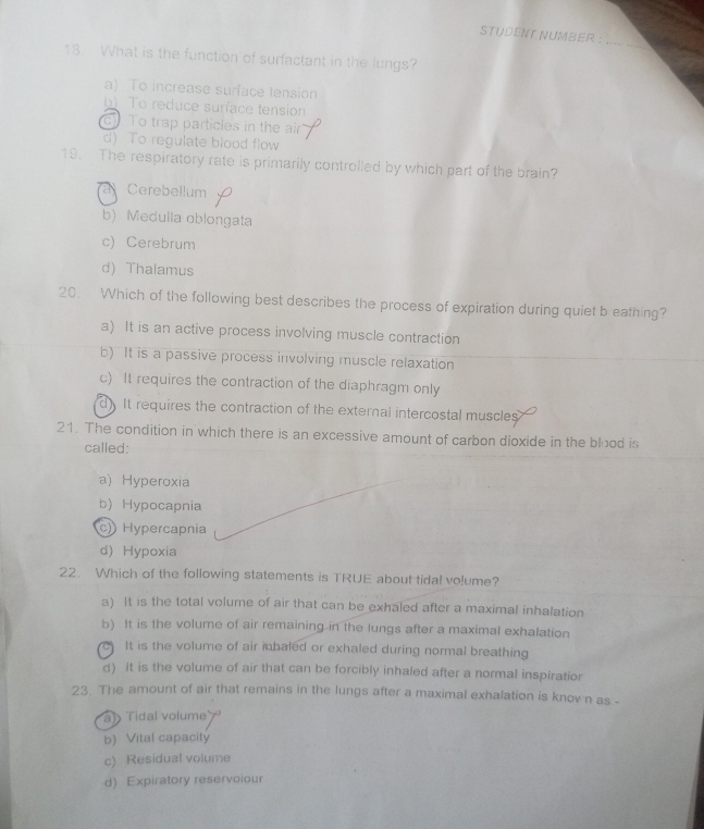 STUDENT NUMBER .
18. What is the function of surfactant in the lungs?
a) To increase surface tension
b) To reduce surface tension
c To trap particles in the air
d) To regulate blood flow
19. The respiratory rate is primarily controlled by which part of the brain?
Cerebellum (
b) Medulla oblongata
c) Cerebrum
d) Thalamus
20. Which of the following best describes the process of expiration during quiet b eathing?
a) It is an active process involving muscle contraction
b) It is a passive process involving muscle relaxation
c) It requires the contraction of the diaphragm only
dIt requires the contraction of the external intercostal muscles
21. The condition in which there is an excessive amount of carbon dioxide in the blood is
called:
a) Hyperoxia
b) Hypocapnia
c)) Hypercapnia
d) Hypoxia
22. Which of the following statements is TRUE about tidal volume?
a) It is the total volume of air that can be exhaled after a maximal inhalation
b) It is the volume of air remaining in the lungs after a maximal exhalation
C It is the volume of air inbaled or exhaled during normal breathing
d) it is the volume of air that can be forcibly inhaled after a normal inspiratior
23. The amount of air that remains in the lungs after a maximal exhalation is knov n as -
a) Tidal volume
b) Vital capacity
c) Residual volume
d) Expiratory reservoiour