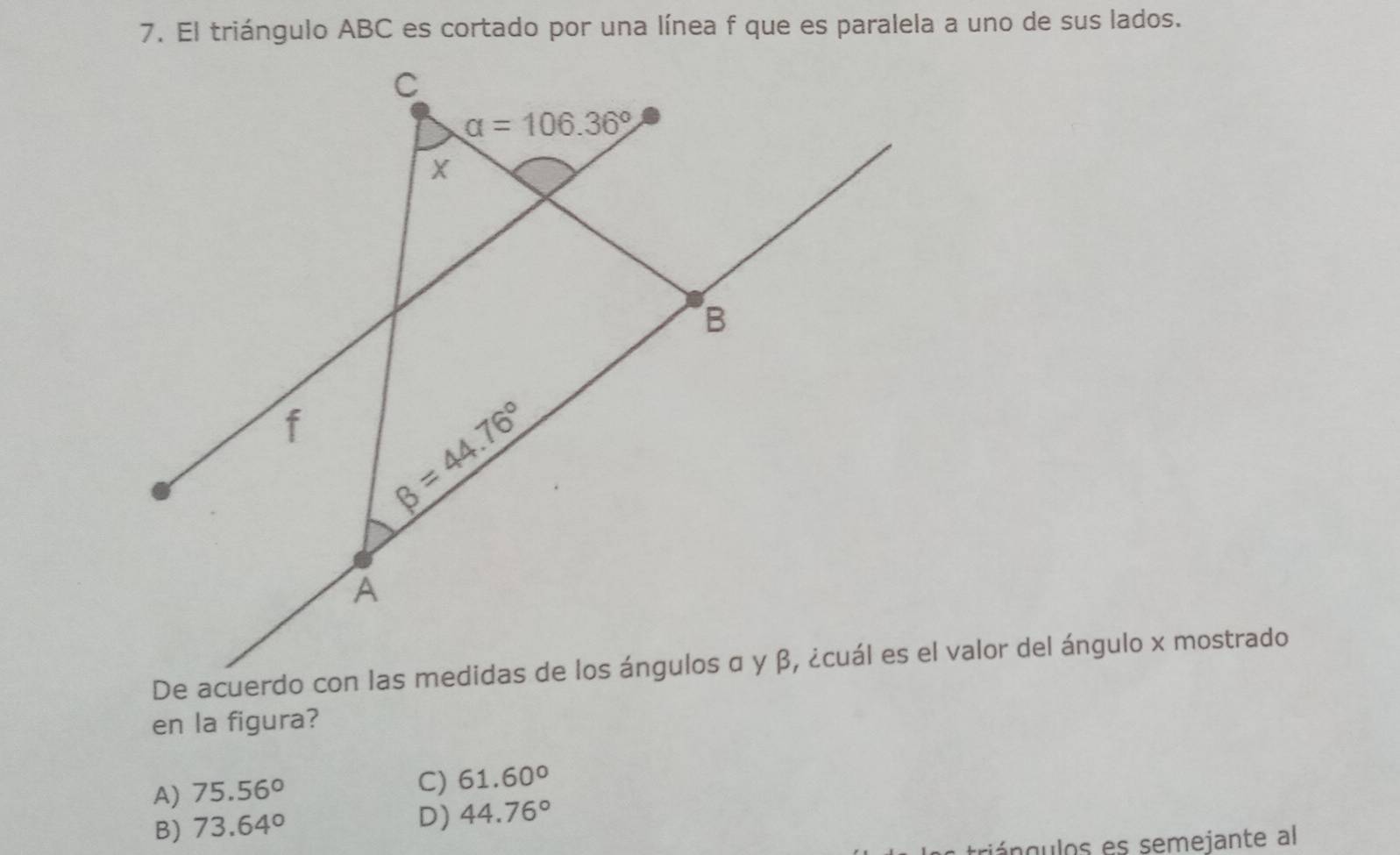 El triángulo ABC es cortado por una línea f que es paralela a uno de sus lados.
en la figura?
A) 75.56°
C) 61.60°
B) 73.64° D) 44.76°
triángulos es semejante al