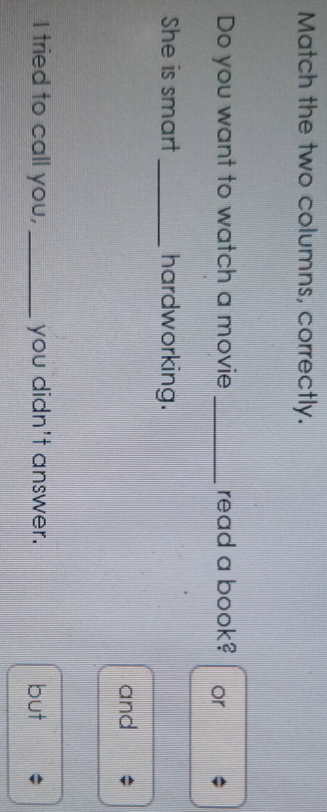 Match the two columns, correctly. 
Do you want to watch a movie _read a book? or 
She is smart _hardworking. 
and 
I tried to call you, _you didn't answer. but