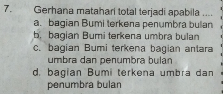 Gerhana matahari total terjadi apabila ....
a. bagian Bumi terkena penumbra bulan
b. bagian Bumi terkena umbra bulan
c. bagian Bumi terkena bagian antara
umbra dan penumbra bulan
d. bagian Bumi terkena umbra dan
penumbra bulan