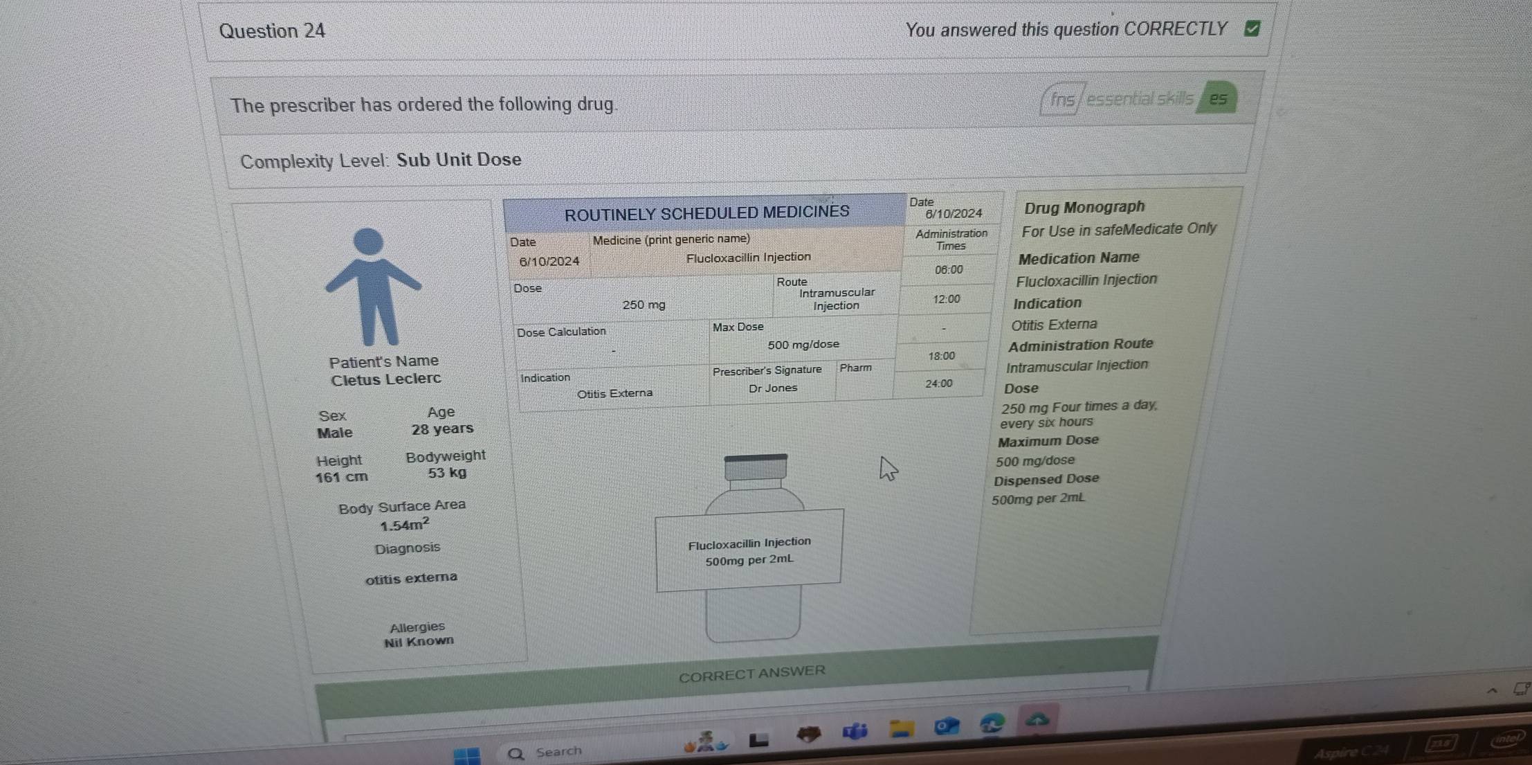You answered this question CORRECTLY 
The prescriber has ordered the following drug. fns/ essential skills es 
Complexity Level: Sub Unit Dose 
ROUTINELY SCHEDULED MEDICINES Date Drug Monograph 
6/10/2024 
Date Medicine (print generic name) Administration For Use in safeMedicate Only 
Times 
6/10/2024 Flucloxacillin Injection Medication Name 
06:00 
Dose Flucloxacillin Injection 
Rountramuscula
250 mg Injection 12:00 Indication 
Dose Calculation Max Dose Otitis Externa
500 mg/dose
Patient's Name Pharm 18:00 Administration Route 
Cletus Leclerc Indication 24:00 Dose Intramuscular Injection 
Otitis Externa Dr Jones 
Age 250 mg Four times a day, 
Sex 28 years
every six hours
Male 
Height Bodyweight Maximum Dose
161 cm 53 kg 500 mg/dose
Dispensed Dose 
Body Surface Area 500mg per 2mL
1.54m^2
Diagnosis 
Flucloxacillin Injection
500mg per 2mL
otitis externa 
Allergies 
Nil Known 
CORRECT ANSWER 
Search