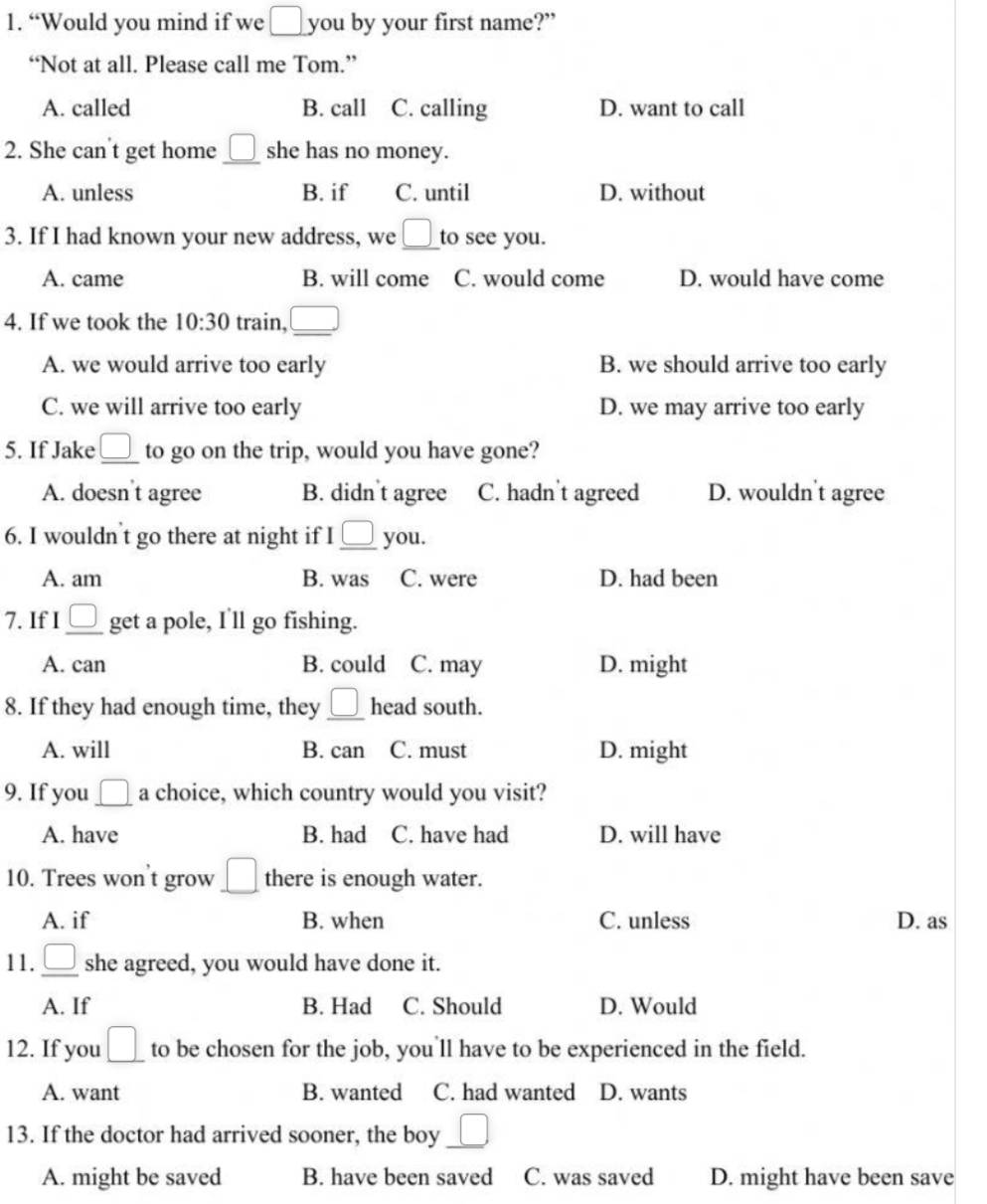 “Would you mind if we □ you by your first name?”
“Not at all. Please call me Tom.”
A. called B. call C. calling D. want to call
2. She can't get home _ □  she has no money.
A. unless B. if C. until D. without
3. If I had known your new address, we _  to see you.
A. came B. will come C. would come D. would have come
4. If we took the 10:30 train, _ □ 
A. we would arrive too early B. we should arrive too early
C. we will arrive too early D. we may arrive too early
5. If Jake _ □  to go on the trip, would you have gone?
A. doesn t agree B. didn't agree C. hadn't agreed D. wouldn't agree
6. I wouldn't go there at night if I_ □  you.
A. am B. was C. were D. had been
7. If I_ □  get a pole, I'll go fishing.
A. can B. could C. may D. might
8. If they had enough time, they _ □ head south.
A. will B. can C. must D. might
9. If you _ □  a choice, which country would you visit?
A. have B. had C. have had D. will have
10. Trees won't grow _ □  there is enough water.
A. if B. when C. unless D. as
11. _ □  she agreed, you would have done it.
A. If B. Had C. Should D. Would
12. If you _ □  to be chosen for the job, you'll have to be experienced in the field.
A. want B. wanted C. had wanted D. wants
13. If the doctor had arrived sooner, the boy □ 
A. might be saved B. have been saved C. was saved D. might have been save
