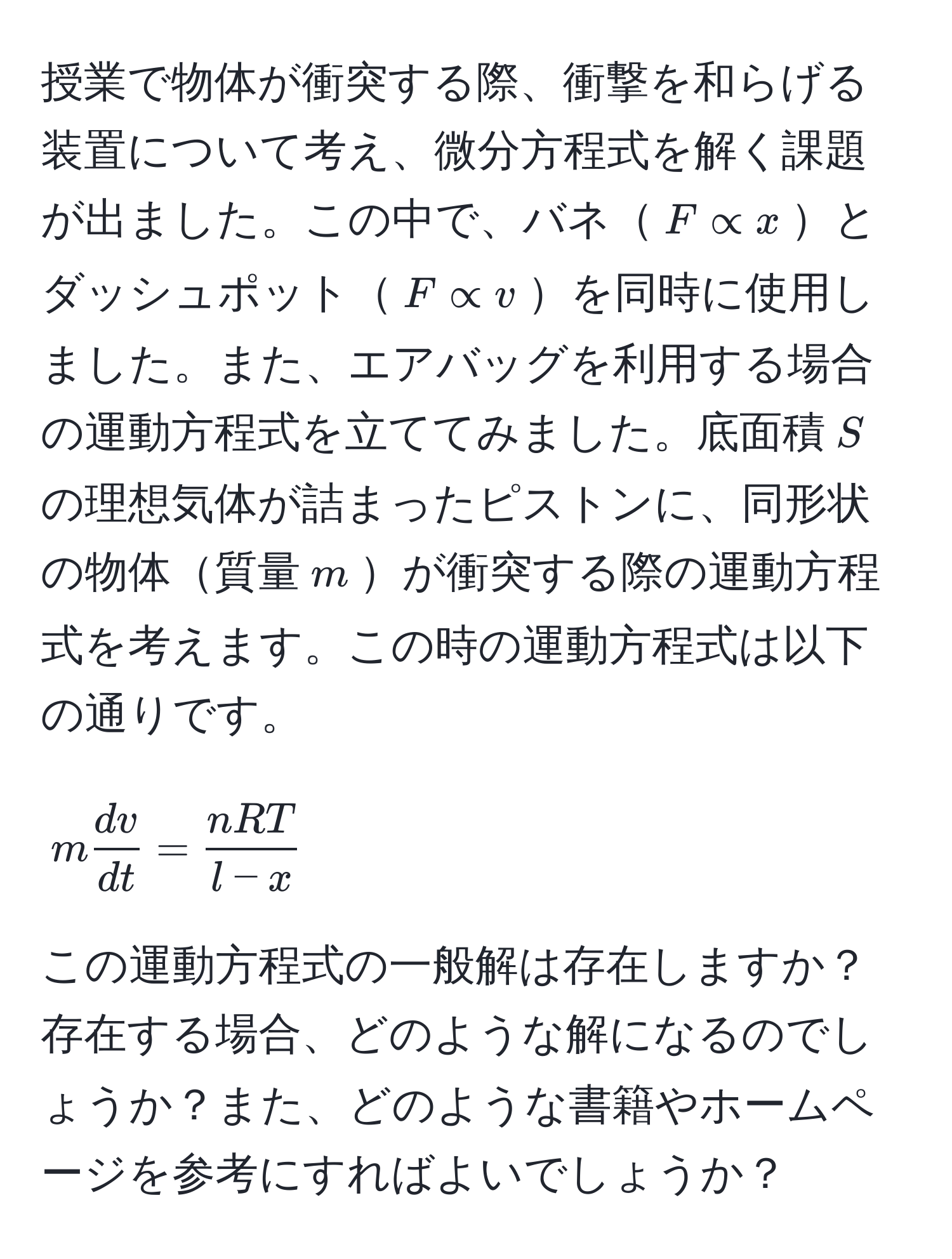 授業で物体が衝突する際、衝撃を和らげる装置について考え、微分方程式を解く課題が出ました。この中で、バネ$F ∝ x$とダッシュポット$F ∝ v$を同時に使用しました。また、エアバッグを利用する場合の運動方程式を立ててみました。底面積$S$の理想気体が詰まったピストンに、同形状の物体質量$m$が衝突する際の運動方程式を考えます。この時の運動方程式は以下の通りです。 

[
m  dv/dt  =  nRT/l-x 
]

この運動方程式の一般解は存在しますか？存在する場合、どのような解になるのでしょうか？また、どのような書籍やホームページを参考にすればよいでしょうか？