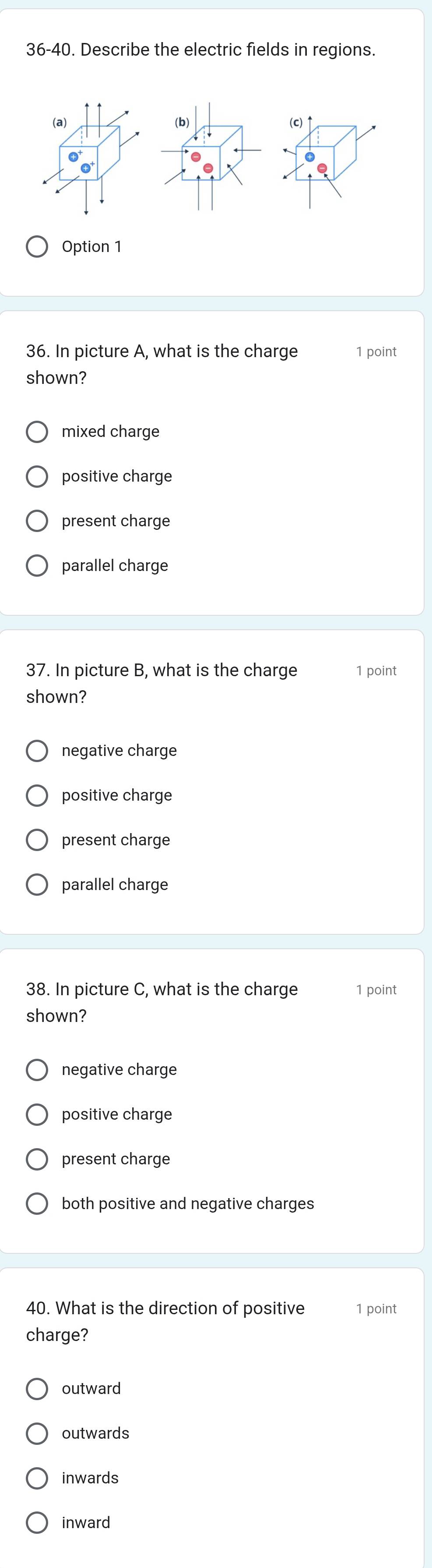 36-40. Describe the electric fields in regions.
(c)↑
Option 1
36. In picture A, what is the charge 1 point
shown?
mixed charge
positive charge
present charge
parallel charge
37. In picture B, what is the charge 1 point
shown?
negative charge
positive charge
present charge
parallel charge
38. In picture C, what is the charge 1 point
shown?
negative charge
positive charge
present charge
both positive and negative charges
40. What is the direction of positive 1 point
charge?
outward
outwards
inwards
inward