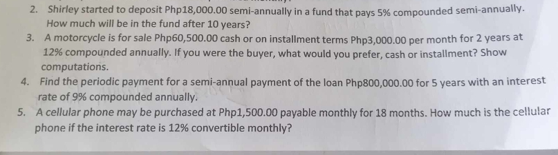 Shirley started to deposit Php18,000.00 semi-annually in a fund that pays 5% compounded semi-annually. 
How much will be in the fund after 10 years? 
3. A motorcycle is for sale Php60,500.00 cash or on installment terms Php3,000.00 per month for 2 years at
12% compounded annually. If you were the buyer, what would you prefer, cash or installment? Show 
computations. 
4. Find the periodic payment for a semi-annual payment of the loan Php800,000.00 for 5 years with an interest 
rate of 9% compounded annually. 
5. A cellular phone may be purchased at Php1,500.00 payable monthly for 18 months. How much is the cellular 
phone if the interest rate is 12% convertible monthly?