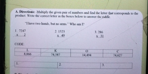 Directions: Multiply the given pair of numbers and find the letter that corresponds to the
product. Write the correct letter in the boxes below to answer the riddle.
“I have two hands, but no arms.” Who am I?
beginarrayr 1.7247 * 2 hline endarray beginarrayr 1523 * 49 hline endarray beginarrayr 3.286 * 31 hline endarray
CODE:
1
2.
3.