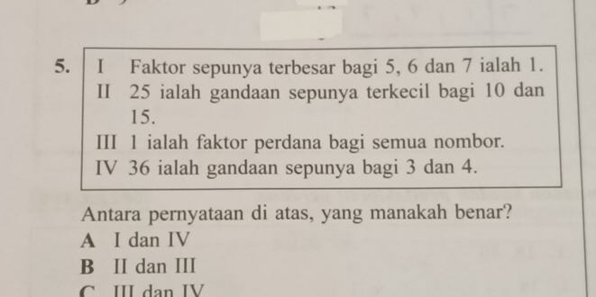 Faktor sepunya terbesar bagi 5, 6 dan 7 ialah 1.
II 25 ialah gandaan sepunya terkecil bagi 10 dan
15.
III 1 ialah faktor perdana bagi semua nombor.
IV 36 ialah gandaan sepunya bagi 3 dan 4.
Antara pernyataan di atas, yang manakah benar?
A I dan IV
B II dan III
C III dan IV