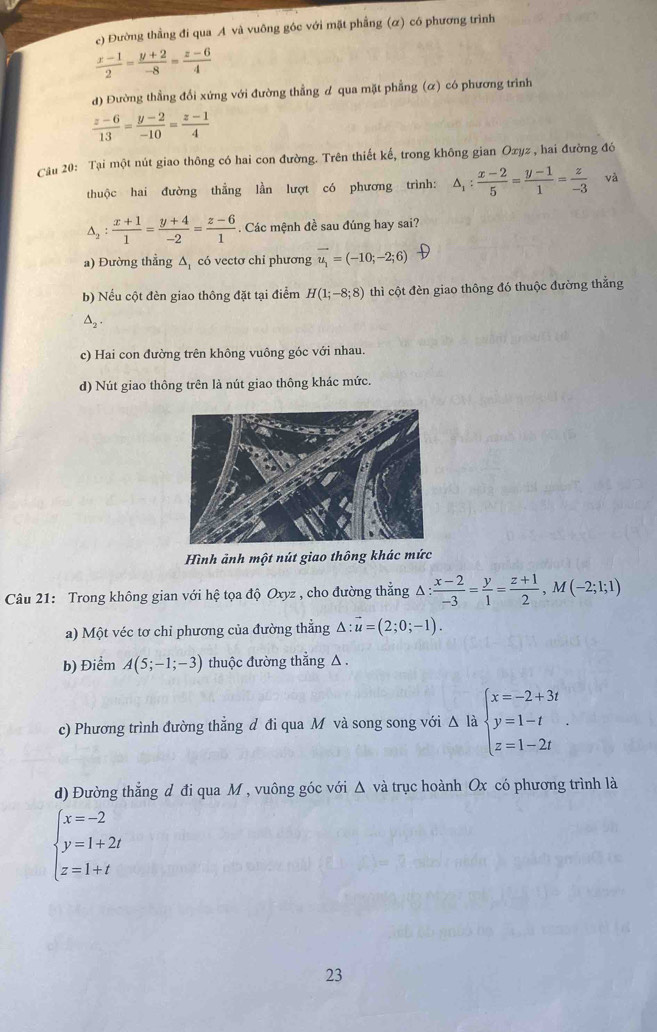 c) Đường thẳng đi qua A và vuông góc với mặt phầng (α) có phương trình
 (x-1)/2 = (y+2)/-8 = (z-6)/4 
d) Đường thẳng đổi xứng với đường thẳng d qua mặt phẳng (α) có phương trình
 (z-6)/13 = (y-2)/-10 = (z-1)/4 
Cầu 20: Tại một nút giao thông có hai con đường. Trên thiết kế, trong không gian Oxyz , hai đường đó
thuộc hai đường thẳng lần lượt có phương trình: △ _1: (x-2)/5 = (y-1)/1 = z/-3  và
△ _2: (x+1)/1 = (y+4)/-2 = (z-6)/1 . Các mệnh đề sau đúng hay sai?
a) Đường thẳng Δ có vectơ chỉ phương vector u_1=(-10;-2;6)
b) Nếu cột đèn giao thông đặt tại điểm H(1;-8;8) thì cột đèn giao thông đó thuộc đường thẳng
△ _2.
c) Hai con đường trên không vuông góc với nhau.
d) Nút giao thông trên là nút giao thông khác mức.
Hình ảnh một nút giao thông khác mức
Câu 21: Trong không gian với hat C tọa độ Oxyz , cho đường thắng △ : (x-2)/-3 = y/1 = (z+1)/2 ,M(-2;1;1)
a) Một véc tơ chỉ phương của đường thẳng △ :vector u=(2;0;-1).
b) Điểm A(5;-1;-3) thuộc đường thẳng △ .
c) Phương trình đường thẳng d đi qua M và song song với Δ là beginarrayl x=-2+3t y=1-t z=1-2tendarray. .
d) Đường thẳng d đi qua M , vuông góc với Δ và trục hoành Ox có phương trình là
beginarrayl x=-2 y=1+2t z=1+tendarray.
23