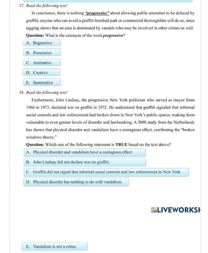 Read the following text!
In conclusion, there is nothing “progressive” about allowing public amenities to be defaced by
graffiti; anyone who can avoid a graffiti-bombed park or commercial thoroughfare will do so, since
tagging shows that an area is dominated by vandals who may be involved in other crimes as well.
Question: What is the antonym of the word progressive?
A. Regressive
B. Possessive
C. Animative
D. Creative
E. Summative
18. Read the following text!
Furthermore, John Lindsay, the progressive New York politician who served as mayor from
1966 to 1973, declared war on graffiti in 1972. He understood that graffiti signaled that informal
social controls and law enforcement had broken down in New York’s public spaces, making them
vulnerable to even greater levels of disorder and lawbreaking. A 2008 study from the Netherlands
has shown that physical disorder and vandalism have a contagious effect, confirming the “broken
windows theory.”
Question: Which one of the following statement is TRUE based on the text above?
A. Physical disorder and vandalism have a contagious effect.
B. John Lindsay did not declare war on graffiti.
C. Graffiti did not signal that informal social controls and law enforcement in New York.
D. Physical disorder has nothing to do with vandalism.
LIVEWORKSH
E. Vandalism is not a crime.
