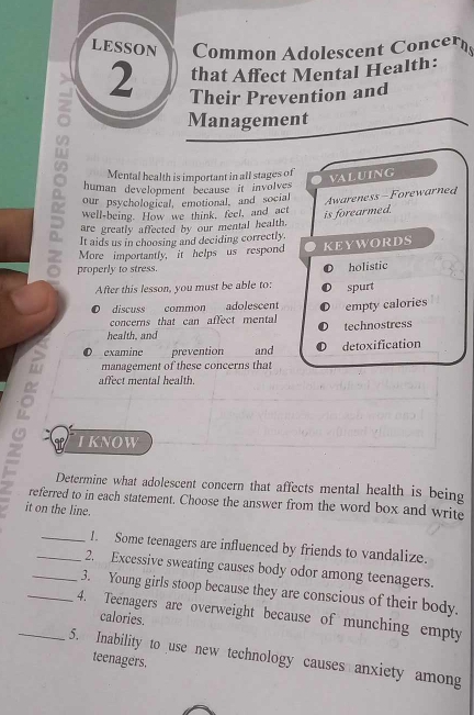 LESSON Common Adolescent Concer
that Affect Mental Health:
2 Their Prevention and
Management
Mental health is important in all stages of
VALUING
human development because it involves
our psychological, emotional, and social
Awareness-Forewarned
well-being. How we think, feel, and act
is forearmed.
are greatly affected by our mental health.
It aids us in choosing and deciding correctly.
More importantly, it helps us respond KEYWORDS
properly to stress.
holistic
After this lesson, you must be able to: spurt
discuss common adolescent
concerns that can affect mental empty calories
health, and technostress
。
examine prevention and detoxification
management of these concerns that
affect mental health.
I KNOW
Determine what adolescent concern that affects mental health is being
referred to in each statement. Choose the answer from the word box and write
it on the line.
_1. Some teenagers are influenced by friends to vandalize.
_2. Excessive sweating causes body odor among teenagers.
_3. Young girls stoop because they are conscious of their body.
_4. Teenagers are overweight because of munching empty
calories.
_5. Inability to use new technology causes anxiety among
teenagers.