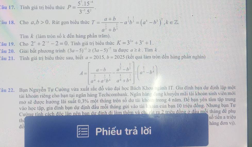 Tính giá trị biểu thức P= (5^7.15^(-4))/3^(-5).5^2 .
Câu 18. Cho a,b>0. Rút gọn biểu thức T=frac a+ba^(frac 1)3+b^(frac 1)3-a^(frac 1)3b^(frac 1)3=(a^k-b^k)^2,k∈ Z.
Tìm k (làm tròn số k đến hàng phần trăm).
Câu 19. Cho 2^a+2^(-a)-2=0. Tính giá trị biêu thức K=3^(2a)+3^a+1.
Câu 20. Giải bất phương trình (3a-5)^-3≥ (3a-5)^-7 ta được a≥ k. Tim k .
Câu 21. Tính giá trị biêu thức sau, biết a=2015,b=2025 (kết quả làm tròn đến hàng phần nghìn)
A=[frac a-ba^(frac 3)4+a^(frac 1)2b^(frac 1)4-frac a^(frac 1)3-b^(frac 1)3a^(frac 1)4+b^(frac 1)4]:(a^(frac 1)4-b^(frac 1)4)
Câu 22. Bạn Nguyễn Tự Cường vừa xuất sắc đỗ vào đại học Bách Khoa ngành IT. Gia đình bạn dự định lập một
tải khoản riêng cho bạn tại ngân hàng Techcombank. Ngân hàng đang khuyển mãi tài khoản sinh viên mới
mở sẽ được hưởng lãi suất 0,3% một tháng trên số dư tải khoa trong 4 năm. Đề bạn yên tâm tập trung
vào học tập, gia đình bạn dự định đầu mỗi tháng gửi vào tài khoán của bạn 10 triệu đồng. Nhưng bạn Tự
Cường tính cách độc lập nên ban dự định đi làm thêm và chi rút ra 2 triều đồng ở đầu mỗi tháng đê phụ
số tiền a triệu
the
đồ
hàng đơn vị).
Phiếu trả lời